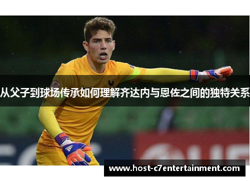 从父子到球场传承如何理解齐达内与恩佐之间的独特关系 从父子到球场传承如何理解齐达内与恩佐之间的独特关系