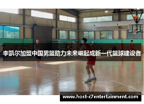 李凯尔加盟中国男篮助力未来崛起成新一代篮球建设者