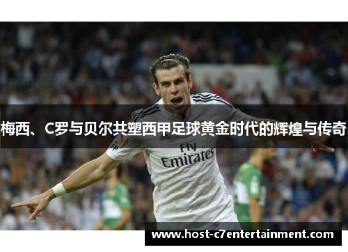 梅西、C罗与贝尔共塑西甲足球黄金时代的辉煌与传奇