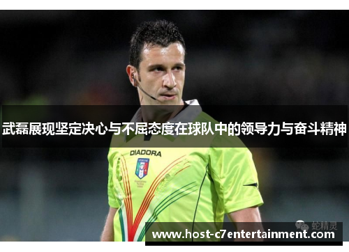 武磊展现坚定决心与不屈态度在球队中的领导力与奋斗精神