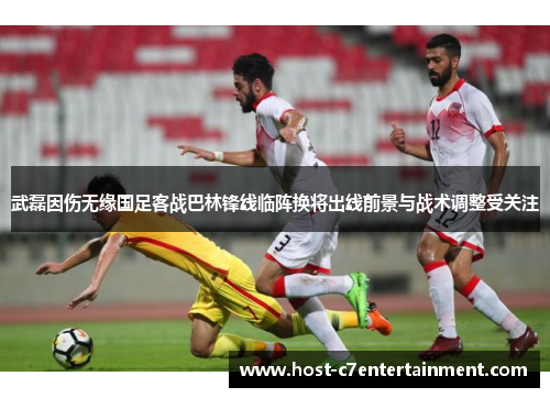 武磊因伤无缘国足客战巴林锋线临阵换将出线前景与战术调整受关注