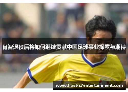 肖智退役后将如何继续贡献中国足球事业探索与期待