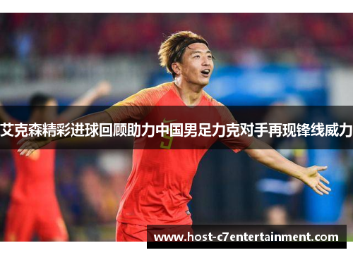艾克森精彩进球回顾助力中国男足力克对手再现锋线威力